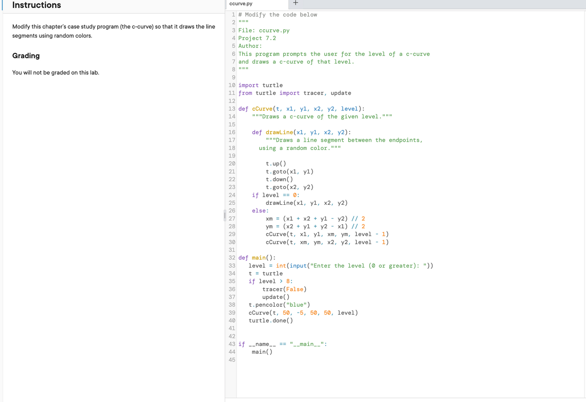 Instructions
Modify this chapter's case study program (the c-curve) so that it draws the line
segments using random colors.
Grading
You will not be graded on this lab.
ccurve.py
+
1 # Modify the code below
2 "|||||
3 File: ccurve.py
4 Project 7.2
Author:
This program prompts the user for the level of a c-curve
7 and draws a c-curve of that level.
8 """
9
10 import turtle
11 from turtle import tracer, update
12
13 def cCurve(t, x1, y1, x2, y2, level):
14
15
16
17
36
37
38
39
40
41
42
"""Draws a c-curve of the given level. """
18
19
20
21
22
23
24
25
26
27
28
29
30
31
32 def main():
33
34
35
44
45
def drawLine(x1, y1, x2, y2):
"""Draws a line segment between the endpoints,
using a random color.""*
t.up()
t.goto(x1, y1)
t.down()
t.goto (x2, y2)
if level == 0:
drawLine(x1, y1, x2, y2)
else:
xm = (x1 + x2 + yl
y2) // 2
ym = (x2 + y1+ y2 x1) // 2
cCurve(t, x1, yl, xm, ym, level 1)
cCurve(t, xm, ym, x2, y2, level 1)
level = int(input("Enter the level (0 or greater): "))
t = turtle
if level
8:
tracer (False)
update()
t.pencolor ("blue")
cCurve(t, 50, -5, 50, 50, level)
turtle.done()
if __name__ "__main__":
main()