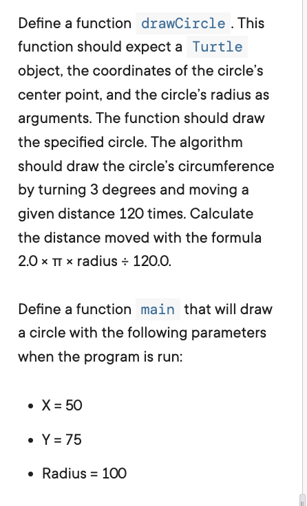 Define a function drawCircle. This
function should expect a Turtle
object, the coordinates of the circle's
center point, and the circle's radius as
arguments. The function should draw
the specified circle. The algorithm
should draw the circle's circumference
by turning 3 degrees and moving a
given distance 120 times. Calculate
the distance moved with the formula
2.0 × TT * radius + 120.0.
Define a function main that will draw
a circle with the following parameters
when the program is run:
• X= 50
• Y = 75
Radius 100
=