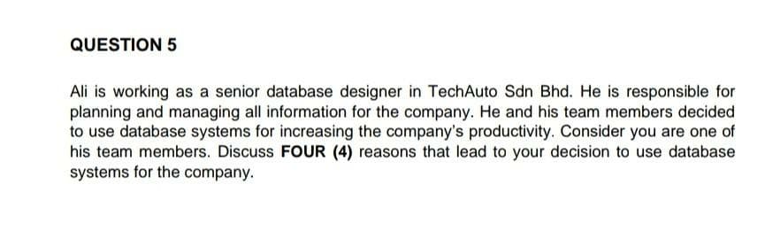 QUESTION 5
Ali is working as a senior database designer in TechAuto Sdn Bhd. He is responsible for
planning and managing all information for the company. He and his team members decided
to use database systems for increasing the company's productivity. Consider you are one of
his team members. Discuss FOUR (4) reasons that lead to your decision to use database
systems for the company.
