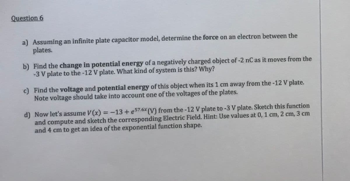 Question 6
a) Assuming an infinite plate capacitor model, determine the force on an electron between the
plates.
b) Find the change in potential energy of a negatively charged object of -2 nC as it moves from the
-3 V plate to the -12 V plate. What kind of system is this? Why?
c) Find the voltage and potential energy of this object when its 1 cm away from the -12 V plate.
Note voltage should take into account one of the voltages of the plates.
d) Now let's assume V(x) = -13 + e57.6x (V) from the -12 V plate to -3 V plate. Sketch this function
and compute and sketch the corresponding Electric Field. Hint: Use values at 0, 1 cm, 2 cm, 3 cm
and 4 cm to get an idea of the exponential function shape.
