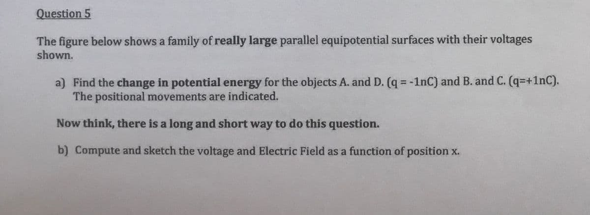 Question 5
The figure below shows a family of really large parallel equipotential surfaces with their voltages
shown.
a) Find the change in potential energy for the objects A. and D. (q = -1nC) and B. and C. (q=+1nC).
The positional movements are indicated.
Now think, there is a long and short way to do this question.
b) Compute and sketch the voltage and Electric Field as a function of position x.