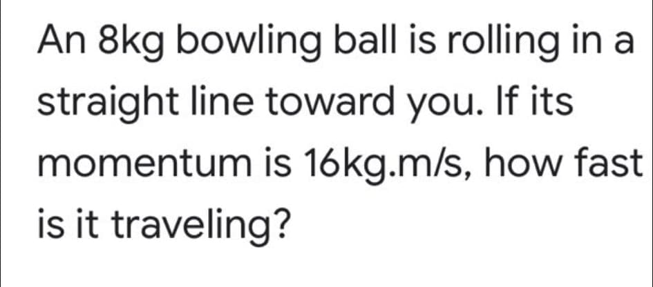 An 8kg bowling ball is rolling in a
straight line toward you. If its
momentum is 16kg.m/s, how fast
is it traveling?
