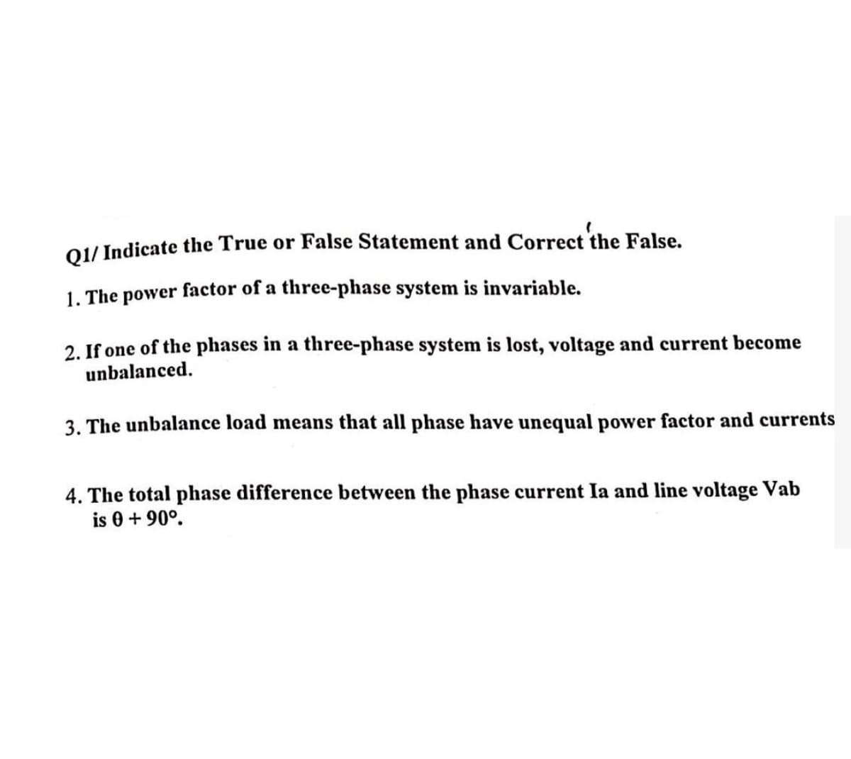 Q1/Indicate the True or False Statement and Correct the False.
1. The power factor of a three-phase system is invariable.
2. If one of the phases in a three-phase system is lost, voltage and current become
unbalanced.
3. The unbalance load means that all phase have unequal power factor and currents
4. The total phase difference between the phase current Ia and line voltage Vab
is 0+90°.
