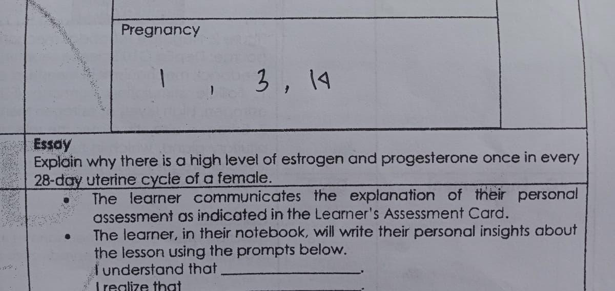Pregnancy
3, 14
Essay
Explain why there is a high level of estrogen and progesterone once in every
28-day uterine cycle of a female.
The learner communicates the explanation of their personal
assessment as indicated in the Learner's Assessment Card.
The learner, in their notebook, will write their personal insights about
the lesson using the prompts below.
Tunderstand that
Trealize that
