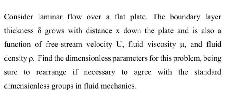 Consider laminar flow over a flat plate. The boundary layer
thickness & grows with distance x down the plate and is also a
function of free-stream velocity U, fluid viscosity u, and fluid
density p. Find the dimensionless parameters for this problem, being
sure to rearrange if necessary to agree with the standard
dimensionless groups in fluid mechanics.
