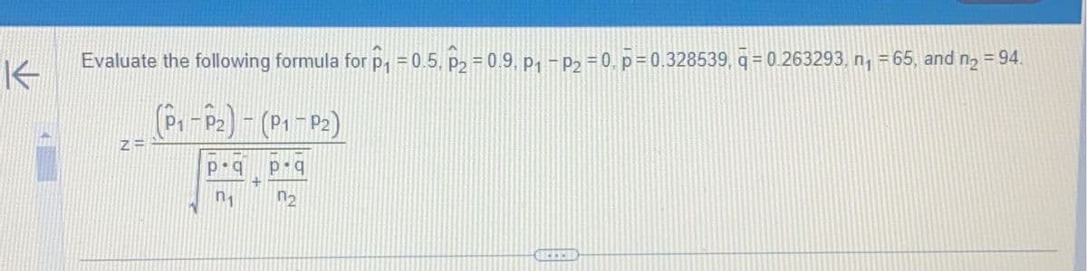 K
Evaluate the following formula for P₁ = 0.5, P₂ = 0.9, P₁ - P₂ = 0, p=0.328539, ā= 0.263293, n₁ = 65, and n₂ = 94.
(P₁-P₂) - (P₁-P₂)
p.qp q
n₁
n₂
Z=
www