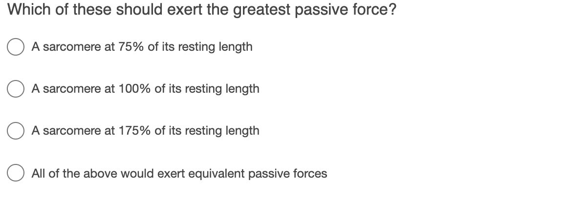Which of these should exert the greatest passive force?
A sarcomere at 75% of its resting length
A sarcomere at 100% of its resting length
A sarcomere at 175% of its resting length
All of the above would exert equivalent passive forces
