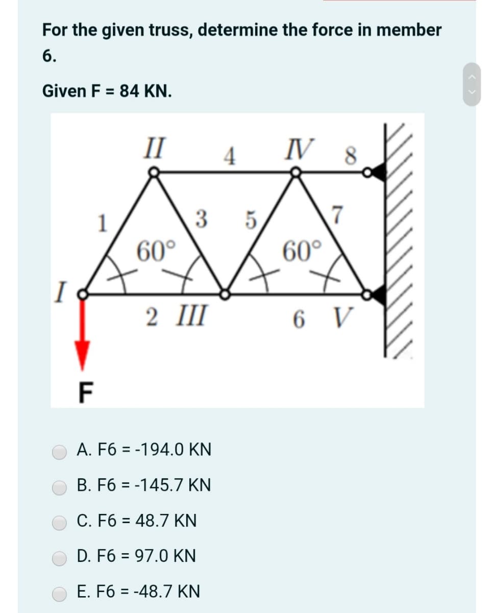 For the given truss, determine the force in member
6.
Given F = 84 KN.
%3D
II
4
IV 8
1
5.
7
60°
60°
I
2 III
6 V
F
A. F6 = -194.0 KN
B. F6 = -145.7 KN
C. F6 = 48.7 KN
%3D
D. F6 = 97.0 KN
E. F6 = -48.7 KN
