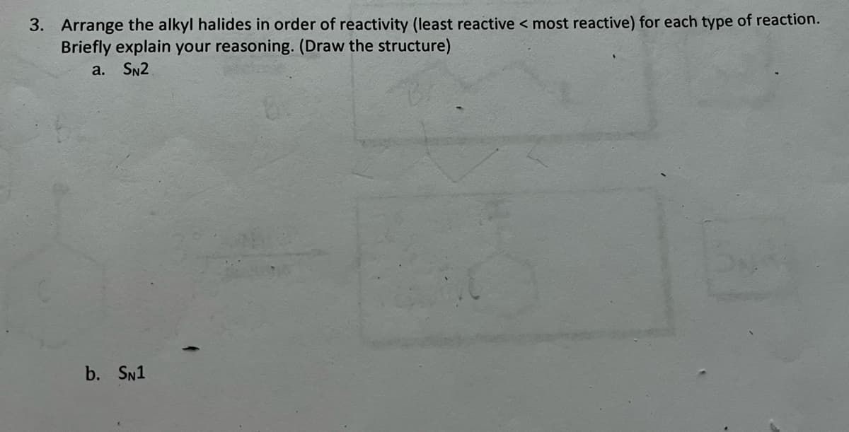 3. Arrange the alkyl halides in order of reactivity (least reactive < most reactive) for each type of reaction.
Briefly explain your reasoning. (Draw the structure)
a. SN2
b. SN1