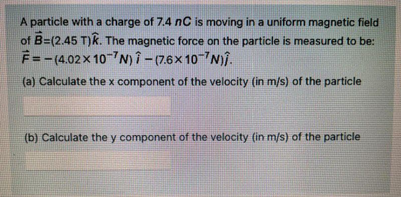 A particle with a charge of 7.4 nC is moving in a uniform magnetic field
of B=(2.45 T)k. The magnetic force on the particle is measured to be:
F=-(4.02 × 10-N)-(7.6x107N)Î.
(a) Calculate the x component of the velocity (in m/s) of the particle
(b) Calculate the y component of the velocity (in m/s) of the particle
