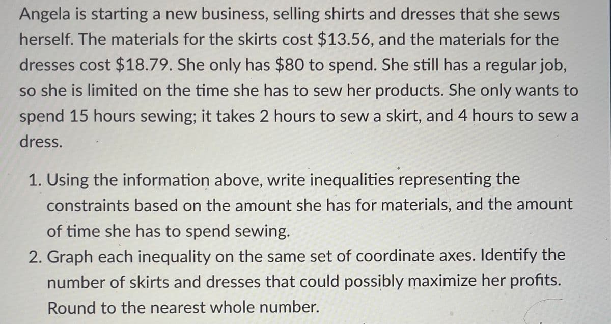 Angela is starting a new business, selling shirts and dresses that she sews
herself. The materials for the skirts cost $13.56, and the materials for the
dresses cost $18.79. She only has $80 to spend. She still has a regular job,
so she is limited on the time she has to sew her products. She only wants to
spend 15 hours sewing; it takes 2 hours to sew a skirt, and 4 hours to sew a
dress.
1. Using the information above, write inequalities representing the
constraints based on the amount she has for materials, and the amount
of time she has to spend sewing.
2. Graph each inequality on the same set of coordinate axes. Identify the
number of skirts and dresses that could possibly maximize her profits.
Round to the nearest whole number.
