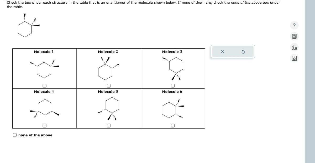 Check the box under each structure in the table that is an enantiomer of the molecule shown below. If none of them are, check the none of the above box under
the table.
Molecule 1
Molecule 2
Molecule 3
Molecule 4
Molecule 5
Molecule 6
none of the above
G
olo