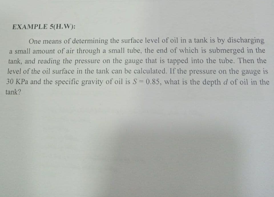 EXAMPLE 5(H.W):
One means of determining the surface level of oil in a tank is by discharging
a small amount of air through a small tube, the end of which is submerged in the
tank, and reading the pressure on the gauge that is tapped into the tube. Then the
level of the oil surface in the tank can be calculated. If the pressure on the
gauge
is
30 KPa and the specific gravity of oil is S= 0.85, what is the depth d of oil in the
%3D
tank?
