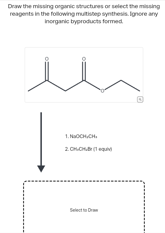 Draw the missing organic structures or select the missing
reagents in the following multistep synthesis. Ignore any
inorganic byproducts formed.
1. NaOCH₂CH3
2. CH3CH₂Br (1 equiv)
Select to Draw
Q