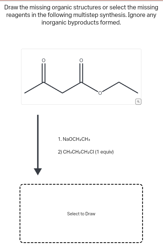 Draw the missing organic structures or select the missing
reagents in the following multistep synthesis. Ignore any
inorganic byproducts formed.
1. NaOCH2CH3
2) CH3CH₂CH2Cl (1 equiv)
Select to Draw
[o]
Q