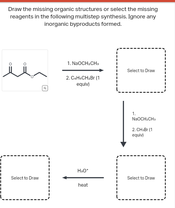Draw the missing organic structures or select the missing
reagents in the following multistep synthesis. Ignore any
inorganic byproducts formed.
Select to Draw
1. NaOCH2CH3
2. C6H5CH₂Br (1
equiv)
H3O+
heat
Select to Draw
1.
NaOCH2CH3
2. CH3Br (1)
equiv)
Select to Draw