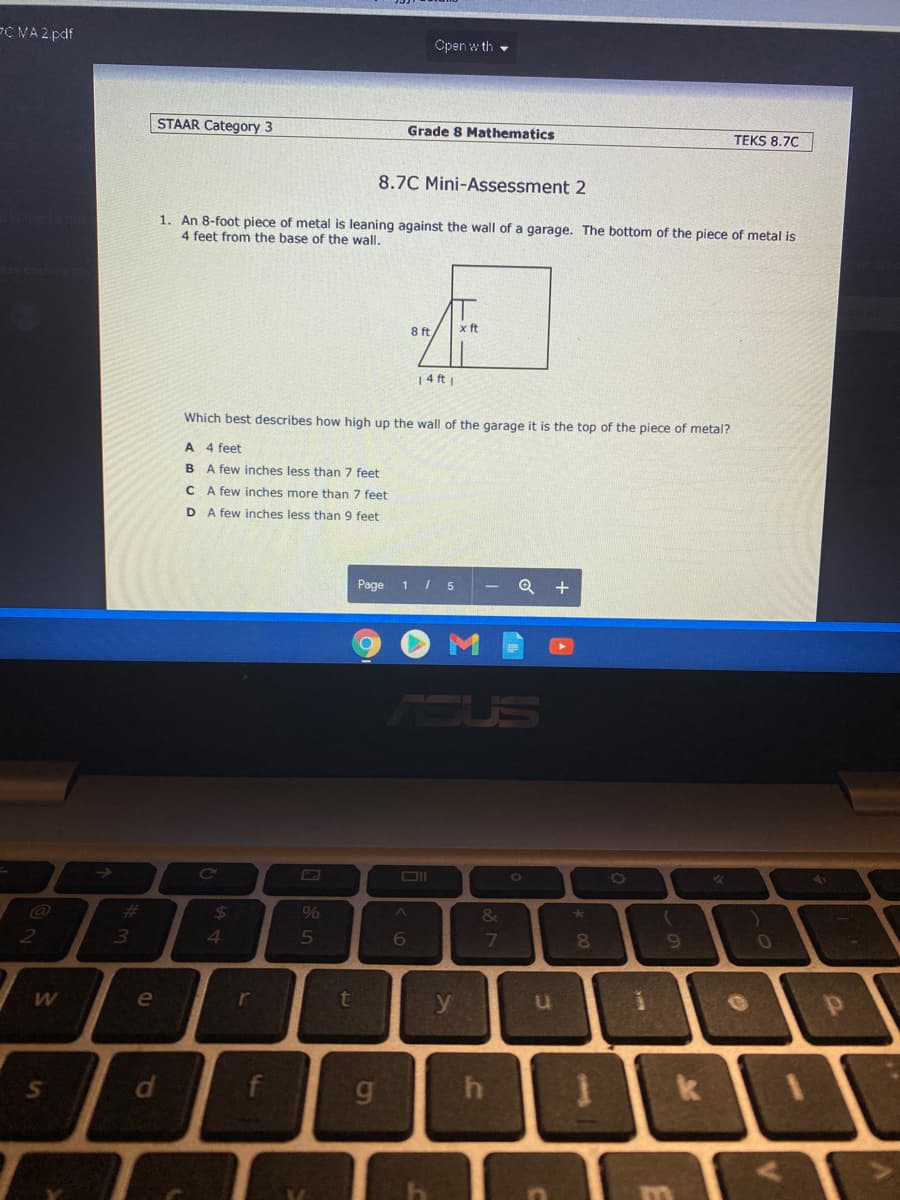 PC NA 2 pdf
Open w th -
STAAR Category 3
Grade 8 Mathematics
TEKS 8.70
8.7C Mini-Assessment 2
1. An 8-foot piece of metal is leaning against the wall of a garage. The bottom of the piece of metal is
4 feet from the base of the wall.
8 ft
x ft
14 ft
Which best describes how high up the wall of the garage it is the top of the piece of metal?
A 4 feet
B A few inches less than 7 feet
C A few inches more than 7 feet
D A few inches less than 9 feet
Page 1 / 5
Q +
Co
%23
%24
&
2
4.
5
7
e
r
y
g.
di
