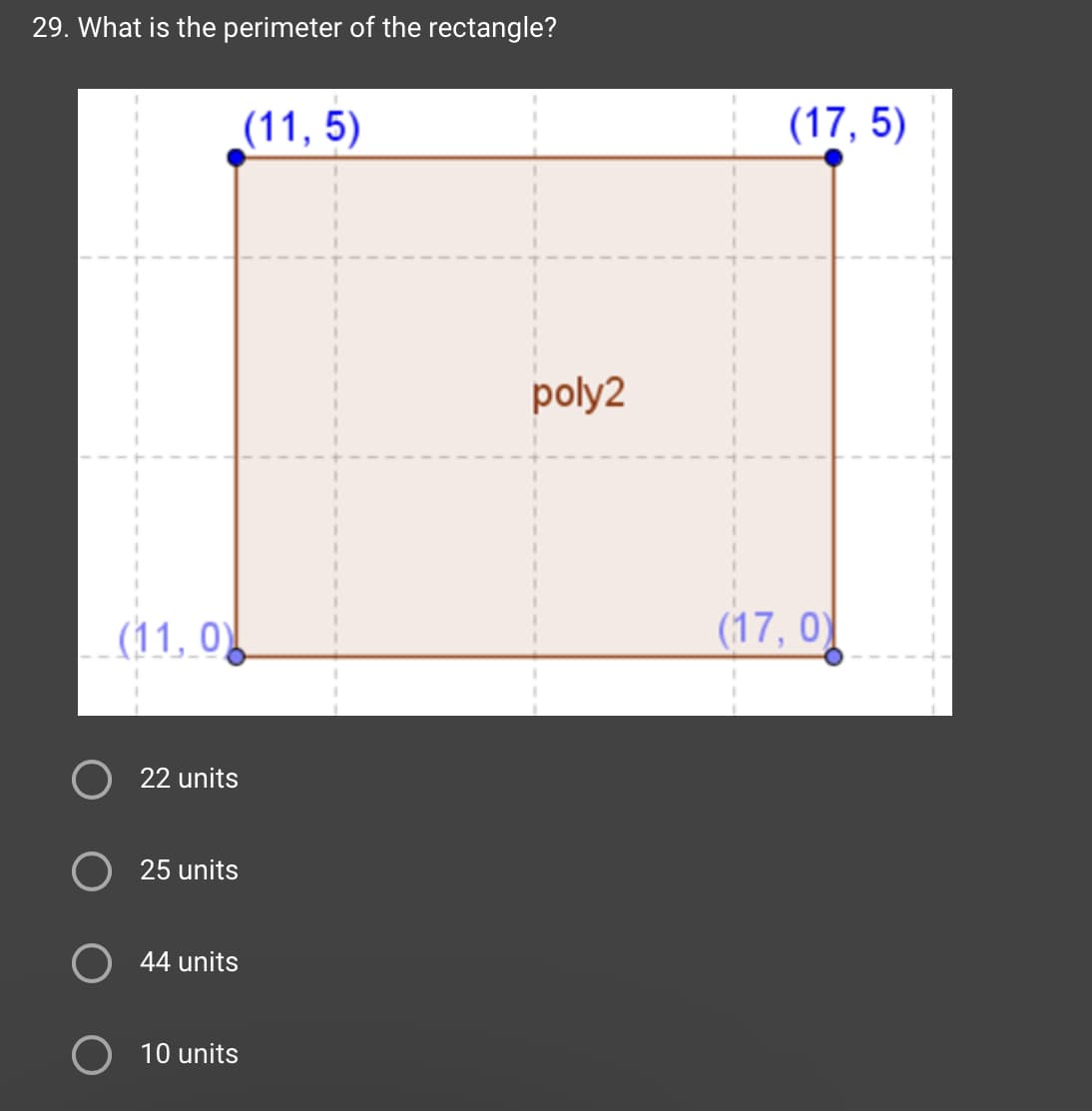 29. What is the perimeter of the rectangle?
(11,0)
22 units
O 25 units
O 44 units
O 10 units
(11, 5)
poly2
(17,5)
(17, 0