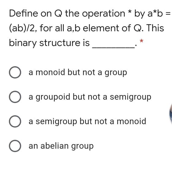 Define on Q the operation * by a*b =
(ab)/2, for all a,b element of Q. This
binary structure is
O a monoid but not a group
a groupoid but not a semigroup
O a semigroup but not a monoid
O an abelian group
