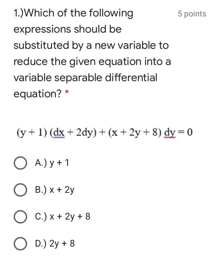 1.)Which of the following
5 points
expressions should be
substituted by a new variable to
reduce the given equation into a
variable separable differential
equation? *
(y+1) (dx + 2dy)+ (x +2y + 8) dy = 0
О А) у +1
О в) х + 2у
C.) x + 2y + 8
O D.) 2y + 8
