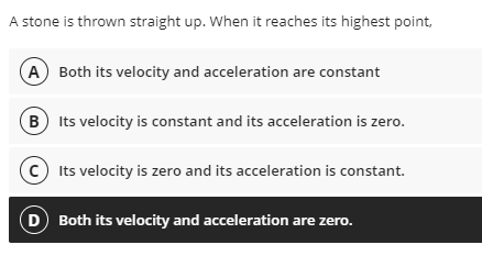 A stone is thrown straight up. When it reaches its highest point,
A Both its velocity and acceleration are constant
B Its velocity is constant and its acceleration is zero.
C Its velocity is zero and its acceleration is constant.
D Both its velocity and acceleration are zero.
