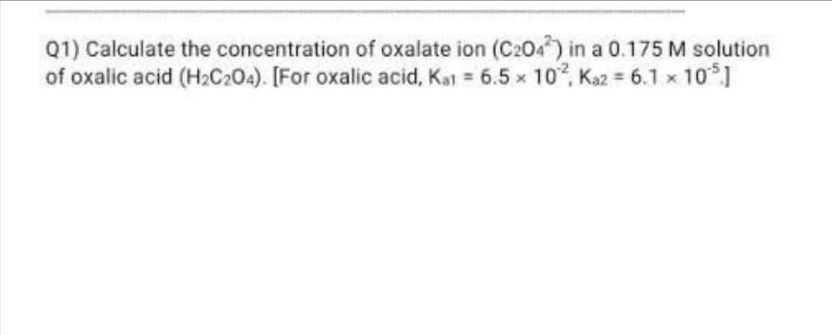 Q1) Calculate the concentration of oxalate ion (C2042) in a 0.175 M solution
of oxalic acid (H2C2O4). [For oxalic acid, Kat = 6.5 x 102, Kaz = 6.1 × 105.]
