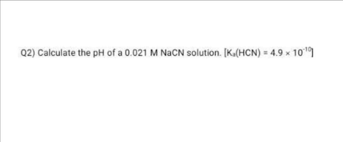 Q2) Calculate the pH of a 0.021 M NaCN solution. [Ka(HCN) = 4.9 × 1010]