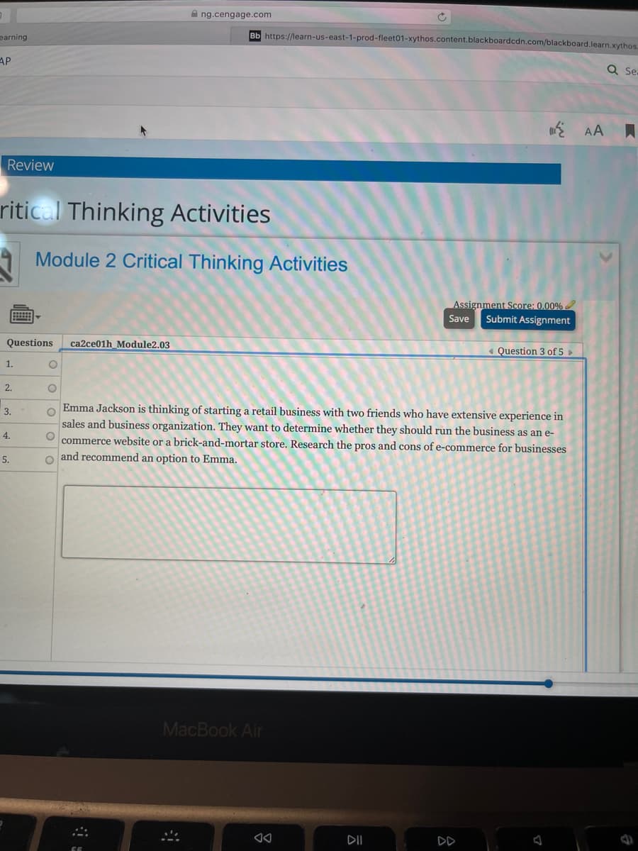 A ng.cengage.com
earning
Bb https://learn-us-east-1-prod-fleet01-xythos.content.blackboardcdn.com/blackboard.learn.xythos
AP
Q Se.
E AA
Review
ritical Thinking Activities
Module 2 Critical Thinking Activities
Assignment Score: 0.00%
Save
Submit Assignment
Questions
ca2ce01h_Module2.03
« Question 3 of 5 »
1.
2.
Emma Jackson is thinking of starting a retail business with two friends who have extensive experience in
sales and business organization. They want to determine whether they should run the business as an e-
commerce website or a brick-and-mortar store. Research the pros and cons of e-commerce for businesses
o and recommend an option to Emma.
3.
4.
5.
MacBook Air
DII
DD
O O O O0
