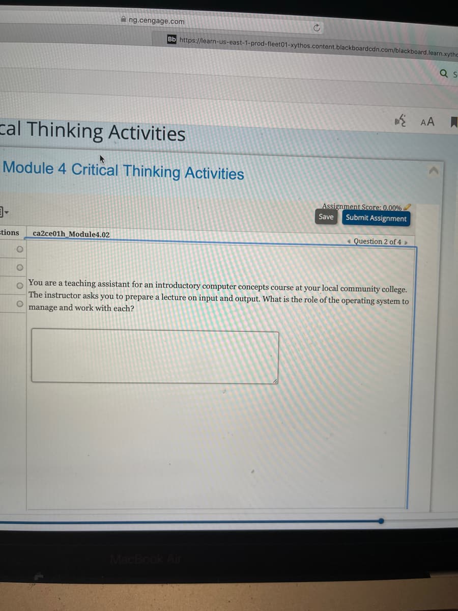 A ng.cengage.com
Bb https://learn-us-east-1-prod-fleet01-xythos.content.blackboardcdn.com/blackboard.learn.xythc
E AA
cal Thinking Activities
Module 4 Critical Thinking Activities
目。
Assignment Score: 0.00%
Submit Assignment
Save
stions
ca2ce01h_Module4.02
« Question 2 of 4 ►
You are a teaching assistant for an introductory computer concepts course at your local community college.
The instructor asks you to prepare a lecture on input and output. What is the role of the operating system to
manage and work with each?
