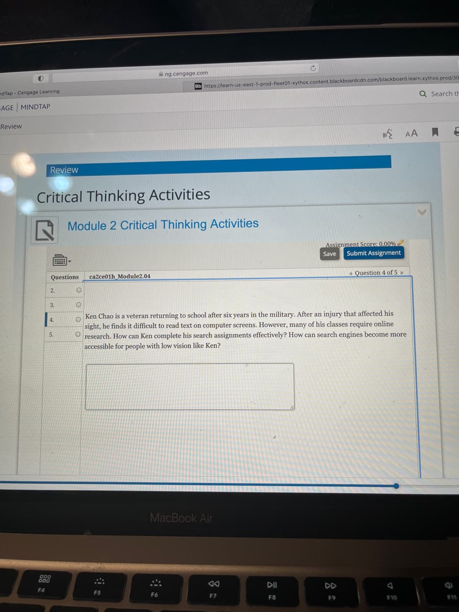 A ng.cengage.com
Bb https://learn-us-east-1-prod-fleet01-xythos.content.blackboardcdn.com/blackboard.learn.xythos.prod/30
Q Search t
nd Tap - Cengage Learning
AGE MINDTAP
Review
AA I
Review
Critical Thinking Activities
N Module 2 Critical Thinking Activities
Assignment Score: 0.00%
Submit Assignment
Save
« Question 4 of 5 »
Questions
ca2ce01h_Module2.04
2.
3.
Ken Chao is a veteran returning to school after six years in the military. After an injury that affected his
sight, he finds it difficult to read text on computer screens. However, many of his classes require online
O research. How can Ken complete his search assignments effectively? How can search engines become more
4.
5.
accessible for people with low vision like Ken?
MacBook Air
DII
DD
F4
F5
F6
F7
F8
F9
F10
F11
