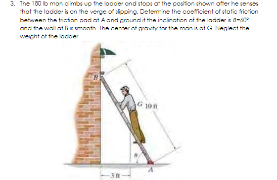 3. The 180 lb man climbs up the ladder and stops at the position shown after he senses
that the ladder is on the verge of slipping. Determine the coefficient of static friction
between the friction pad at A and ground if the inclination of the ladder is 8=60°
and the wall at B is smooth. The center of gravity for the man is at G. Neglect the
weight of the ladder.
G 10n
