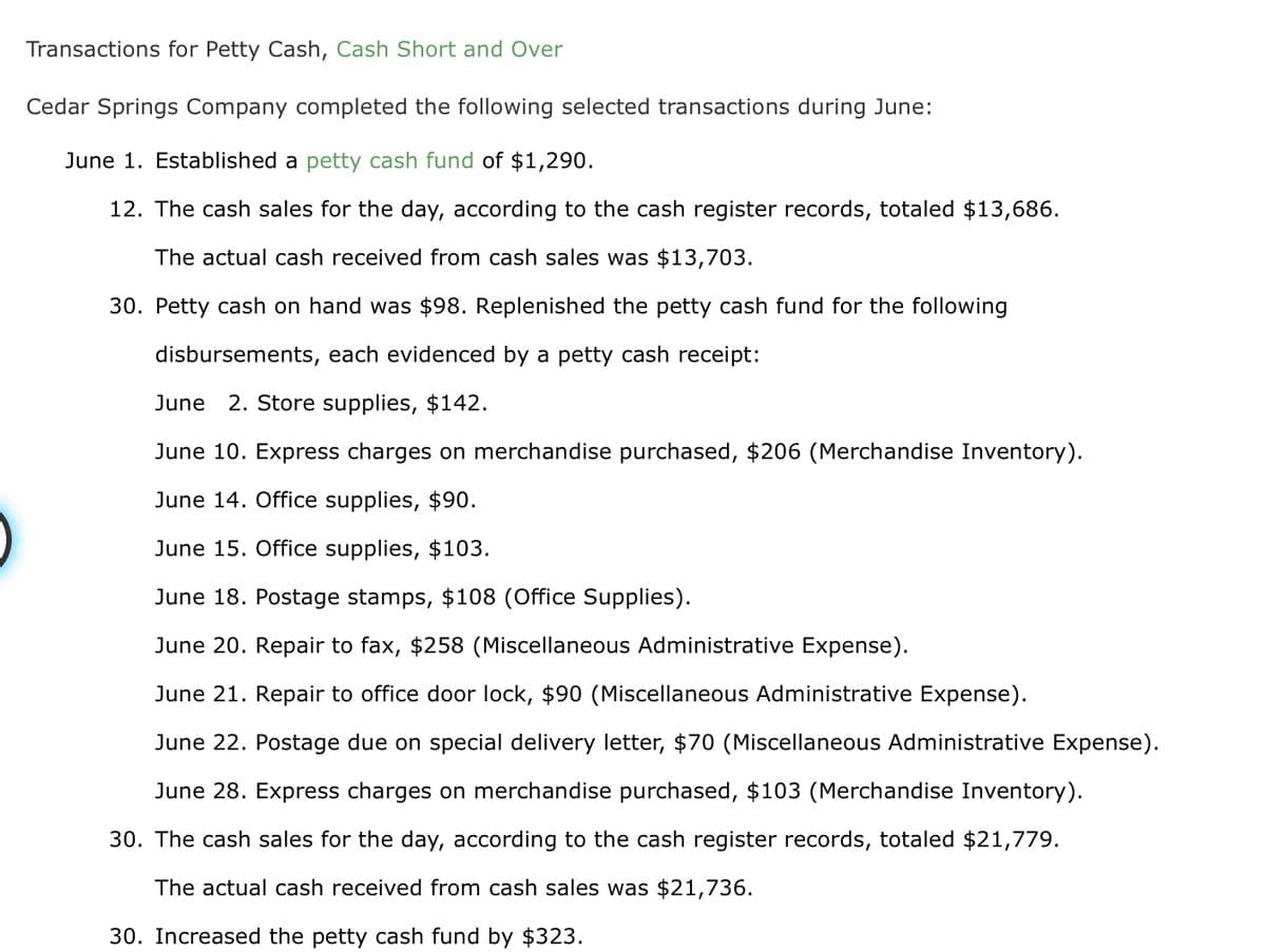 Transactions for Petty Cash, Cash Short and Over
Cedar Springs Company completed the following selected transactions during June:
June 1. Established a petty cash fund of $1,290.
12. The cash sales for the day, according to the cash register records, totaled $13,686.
The actual cash received from cash sales was $13,703.
30. Petty cash on hand was $98. Replenished the petty cash fund for the following
disbursements, each evidenced by a petty cash receipt:
June 2. Store supplies, $142.
June 10. Express charges on merchandise purchased, $206 (Merchandise Inventory).
June 14. Office supplies, $90.
June 15. Office supplies, $103.
June 18. Postage stamps, $108 (Office Supplies).
June 20. Repair to fax, $258 (Miscellaneous Administrative Expense).
June 21. Repair to office door lock, $90 (Miscellaneous Administrative Expense).
June 22. Postage due on special delivery letter, $70 (Miscellaneous Administrative Expense).
June 28. Express charges on merchandise purchased, $103 (Merchandise Inventory).
30. The cash sales for the day, according to the cash register records, totaled $21,779.
The actual cash received from cash sales was $21,736.
30. Increased the petty cash fund by $323.