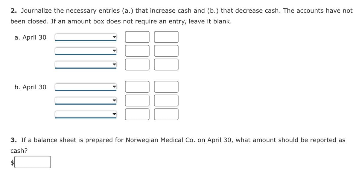 2. Journalize the necessary entries (a.) that increase cash and (b.) that decrease cash. The accounts have not
been closed. If an amount box does not require an entry, leave it blank.
a. April 30
b. April 30
3. If a balance sheet is prepared for Norwegian Medical Co. on April 30, what amount should be reported as
cash?