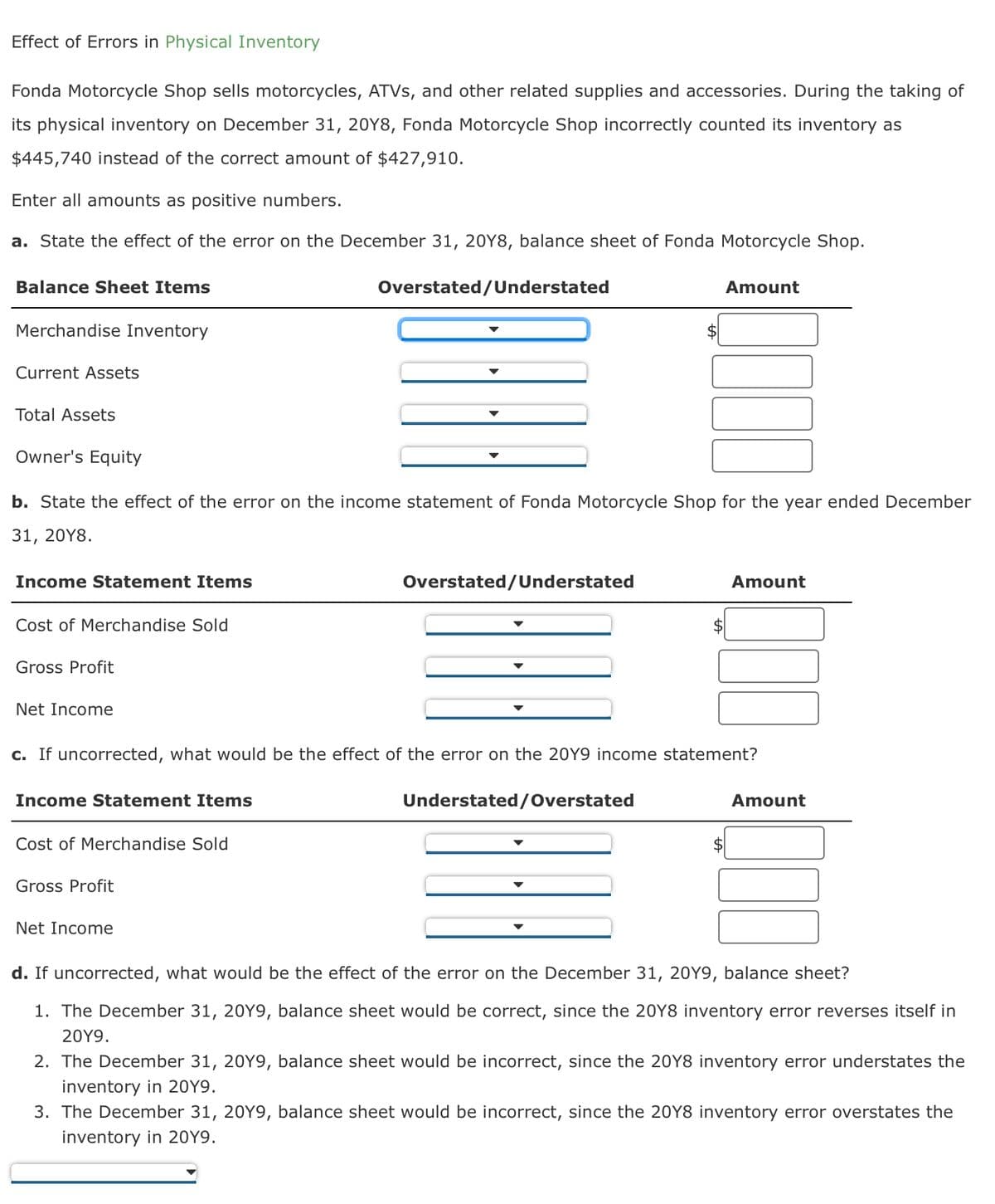 Effect of Errors in Physical Inventory
Fonda Motorcycle Shop sells motorcycles, ATVs, and other related supplies and accessories. During the taking of
its physical inventory on December 31, 20Y8, Fonda Motorcycle Shop incorrectly counted its inventory as
$445,740 instead of the correct amount of $427,910.
Enter all amounts as positive numbers.
a. State the effect of the error on the December 31, 20Y8, balance sheet of Fonda Motorcycle Shop.
Balance Sheet Items
Overstated/Understated
Amount
Merchandise Inventory
Current Assets
Total Assets
Owner's Equity
b. State the effect of the error on the income statement of Fonda Motorcycle Shop for the year ended December
31, 20Y8.
Income Statement Items
Cost of Merchandise Sold
Gross Profit
Net Income
Overstated/Understated
Amount
c. If uncorrected, what would be the effect of the error on the 20Y9 income statement?
Income Statement Items
Understated/Overstated
Amount
$
Cost of Merchandise Sold
Gross Profit
Net Income
d. If uncorrected, what would be the effect of the error on the December 31, 20Y9, balance sheet?
1. The December 31, 20Y9, balance sheet would be correct, since the 20Y8 inventory error reverses itself in
20Y9.
2. The December 31, 20Y9, balance sheet would be incorrect, since the 20Y8 inventory error understates the
inventory in 2019.
3. The December 31, 20Y9, balance sheet would be incorrect, since the 20Y8 inventory error overstates the
inventory in 2019.