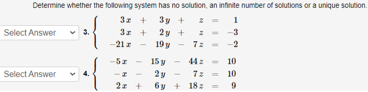 Determine whether the following system has no solution, an infinite number of solutions or a unique solution.
3x +
3 y +
1
3x +
2 y +
19 y
Select Answer
3.
-3
-21 x
-2
-5 x
15 y
44 z
10
-
v 4.
2 y
6 y + 18 z
Select Answer
7 z
10
2x +
||||
7 00
