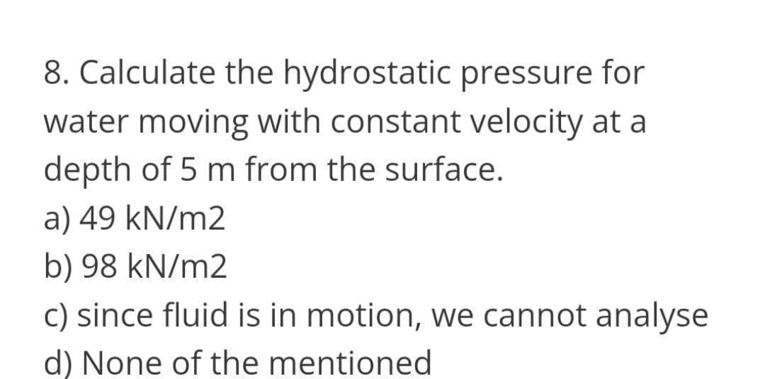 8. Calculate the hydrostatic pressure for
water moving with constant velocity at a
depth of 5 m from the surface.
a) 49 kN/m2
b) 98 kN/m2
c) since fluid is in motion, we cannot analyse
d) None of the mentioned
