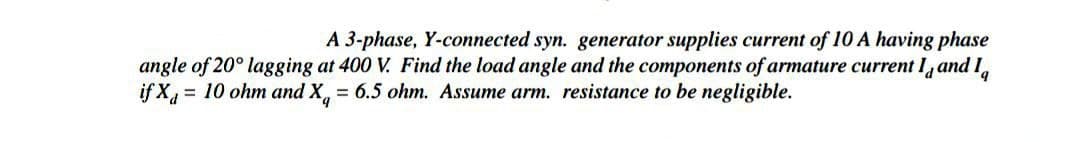 A 3-phase, Y-connected syn. generator supplies current of 10 A having phase
angle of 20° lagging at 400 V. Find the load angle and the components of armature current I and I
if X = 10 ohm and X = 6.5 ohm. Assume arm. resistance to be negligible.