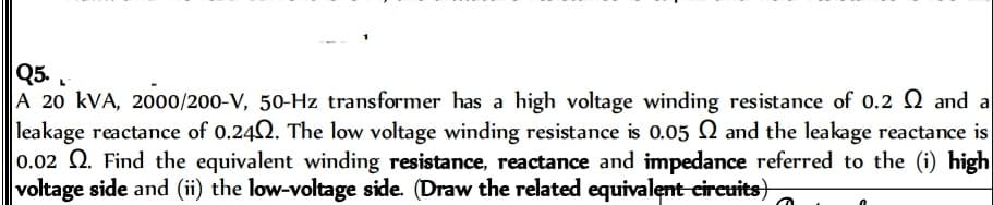 Q5.
A 20 kVA, 2000/200-V, 50-Hz transformer has a high voltage winding resistance of 0.2 2 and a
leakage reactance of 0.240. The low voltage winding resistance is 0.05 and the leakage reactance is
0.02 2. Find the equivalent winding resistance, reactance and impedance referred to the (i) high
voltage side and (ii) the low-voltage side. (Draw the related equivalent circuits)