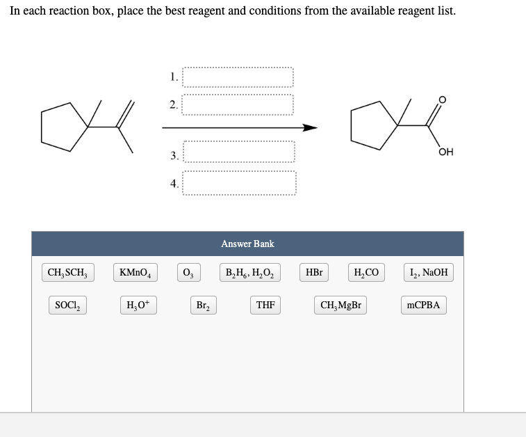 In each reaction box, place the best reagent and conditions from the available reagent list.
1.
2.
OH
3.
4.
Answer Bank
CH, SCH,
KMNO,
В,Н, Н, О,
HBr
H,CO
I,, NAOH
SOCI,
H,O*
Br,
THF
CH, MgBr
mCРВА
