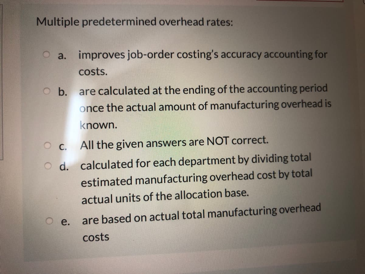 Multiple predetermined overhead rates:
a. improves job-order costing's accuracy accounting for
costs.
O b. are calculated at the ending of the accounting period
once the actual amount of manufacturing overhead is
known.
О с.
All the given answers are NOT correct.
O d. calculated for each department by dividing total
estimated manufacturing overhead cost by total
actual units of the allocation base.
e.
are based on actual total manufacturing overhead
costs
