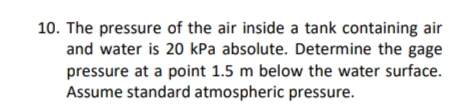 10. The pressure of the air inside a tank containing air
and water is 20 kPa absolute. Determine the gage
pressure at a point 1.5 m below the water surface.
Assume standard atmospheric pressure.