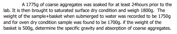 A 1775g of coarse aggregates was soaked for at least 24hours prior to the
lab. It is then brought to saturated surface dry condition and weigh 1800g. The
weight of the sample+basket when submerged to water was recorded to be 1750g
and for oven dry condition sample was found to be 1700g. if the weight of the
basket is 500g, determine the specific gravity and absorption of coarse aggregates.