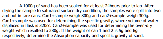 A 1000g of sand has been soaked for at least 24hours prior to lab. After
drying the sample to saturated surface dry condition, the samples were split into two
and put in tare cans. Can1+sample weigh 800g and can2+sample weigh 300g.
Can1+sample was used for determining the specific gravity, where volume of water
displaced in flask is 320cc. Can2+sample was used for determining the oven-dry
weight which resulted to 280g. If the weight of can 1 and 2 is 5g and 6g
respectively, determine the Absorption capacity and specific gravity of sand.