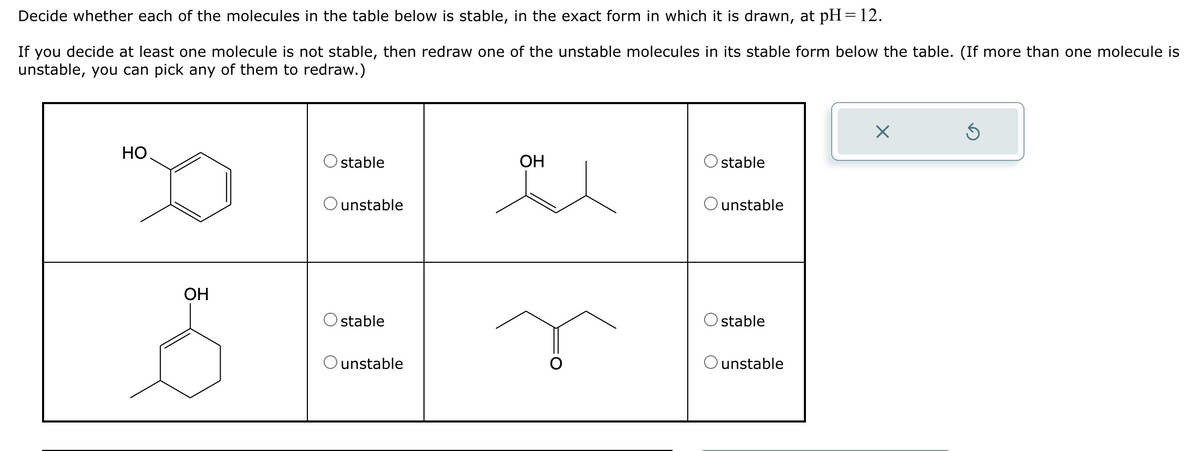Decide whether each of the molecules in the table below is stable, in the exact form in which it is drawn, at pH=12.
If you decide at least one molecule is not stable, then redraw one of the unstable molecules in its stable form below the table. (If more than one molecule is
unstable, you can pick any of them to redraw.)
HO
☑
O stable
OH
stable
Ounstable
unstable
OH
O stable
O unstable
stable
unstable
G