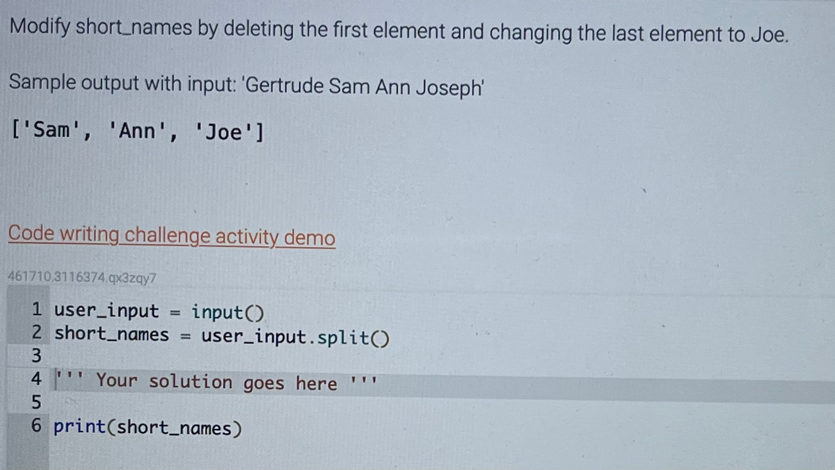 Modify short_names by deleting the first element and changing the last element to Joe.
Sample output with input: 'Gertrude Sam Ann Joseph'
['Sam', 'Ann', 'Joe']
Code writing challenge activity demo
461710.3116374.qx3zqy7
1 user_input = input()
2 short_names = user_input.split()
3
4'' Your solution goes here '''
6 print(short_names)
