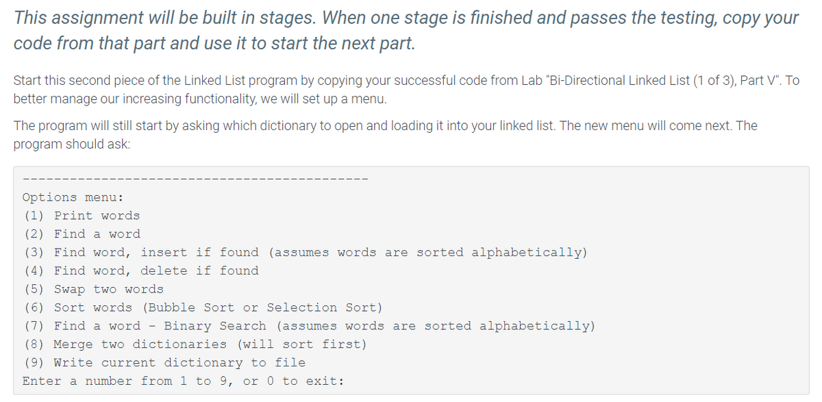 This assignment will be built in stages. When one stage is finished and passes the testing, copy your
code from that part and use it to start the next part.
Start this second piece of the Linked List program by copying your successful code from Lab "Bi-Directional Linked List (1 of 3), Part V". To
better manage our increasing functionality, we will set up a menu.
The program will still start by asking which dictionary to open and loading it into your linked list. The new menu will come next. The
program should ask:
Options menu:
(1) Print words.
(2) Find a word.
(3) Find word, insert if found (assumes words are sorted alphabetically)
(4) Find word, delete if found
(5) Swap two words
(6) Sort words (Bubble Sort or Selection Sort)
(7) Find a word - Binary Search (assumes words are sorted alphabetically)
(8) Merge two dictionaries (will sort first)
(9) Write current dictionary to file
Enter a number from 1 to 9, or 0 to exit: