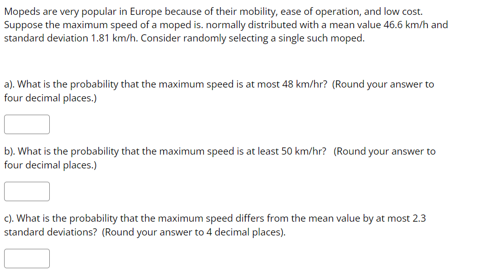 Mopeds are very popular in Europe because of their mobility, ease of operation, and low cost.
Suppose the maximum speed of a moped is. normally distributed with a mean value 46.6 km/h and
standard deviation 1.81 km/h. Consider randomly selecting a single such moped.
a). What is the probability that the maximum speed is at most 48 km/hr? (Round your answer to
four decimal places.)
b). What is the probability that the maximum speed is at least 50 km/hr? (Round your answer to
four decimal places.)
c). What is the probability that the maximum speed differs from the mean value by at most 2.3
standard deviations? (Round your answer to 4 decimal places).