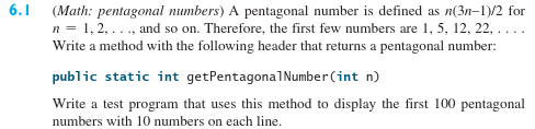 (Math: pentagonal numbers) A pentagonal number is defined as n(3n-1)/2 for
n= 1,2, ..., and so on. Therefore, the first few numbers are 1, 5, 12, 22, ....
Write a method with the following header that returns a pentagonal number:
public static int getPentagona1Number(int n)
Write a test program that uses this method to display the first 100 pentagonal
numbers with 10 numbers on each line.
