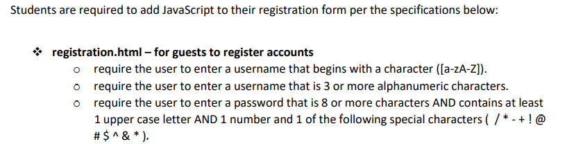 Students are required to add JavaScript to their registration form per the specifications below:
✰ registration.html - for guests to register accounts
o
require the user to enter a username that begins with a character ([a-zA-Z]).
o require the user to enter a username that is 3 or more alphanumeric characters.
o
require the user to enter a password that is 8 or more characters AND contains at least
1 upper case letter AND 1 number and 1 of the following special characters (/* -+ ! @
# $ ^ & *).