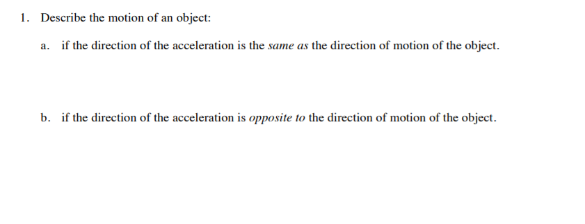 1. Describe the motion of an object:
a. if the direction of the acceleration is the same as the direction of motion of the object.
b. if the direction of the acceleration is opposite to the direction of motion of the object.
